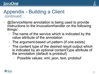 Appendix - Building a Client  continued… @ServiceName  annotation is being used to provide instructions to the InvocationHandler on the following things: The name of the service which is indicated by the value attribute of the annotation The argument-based url pattern (if one exists) The content type of the desired result output which is indicated by an optional contentType attribute of the annotation (default is protobuf) Possible values: xml, json, text, protobuf 