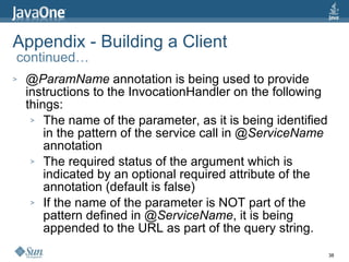Appendix - Building a Client  continued… @ParamName  annotation is being used to provide instructions to the InvocationHandler on the following things: The name of the parameter, as it is being identified in the pattern of the service call in  @ServiceName  annotation The required status of the argument which is indicated by an optional required attribute of the annotation (default is false) If the name of the parameter is NOT part of the pattern defined in  @ServiceName , it is being appended to the URL as part of the query string. 