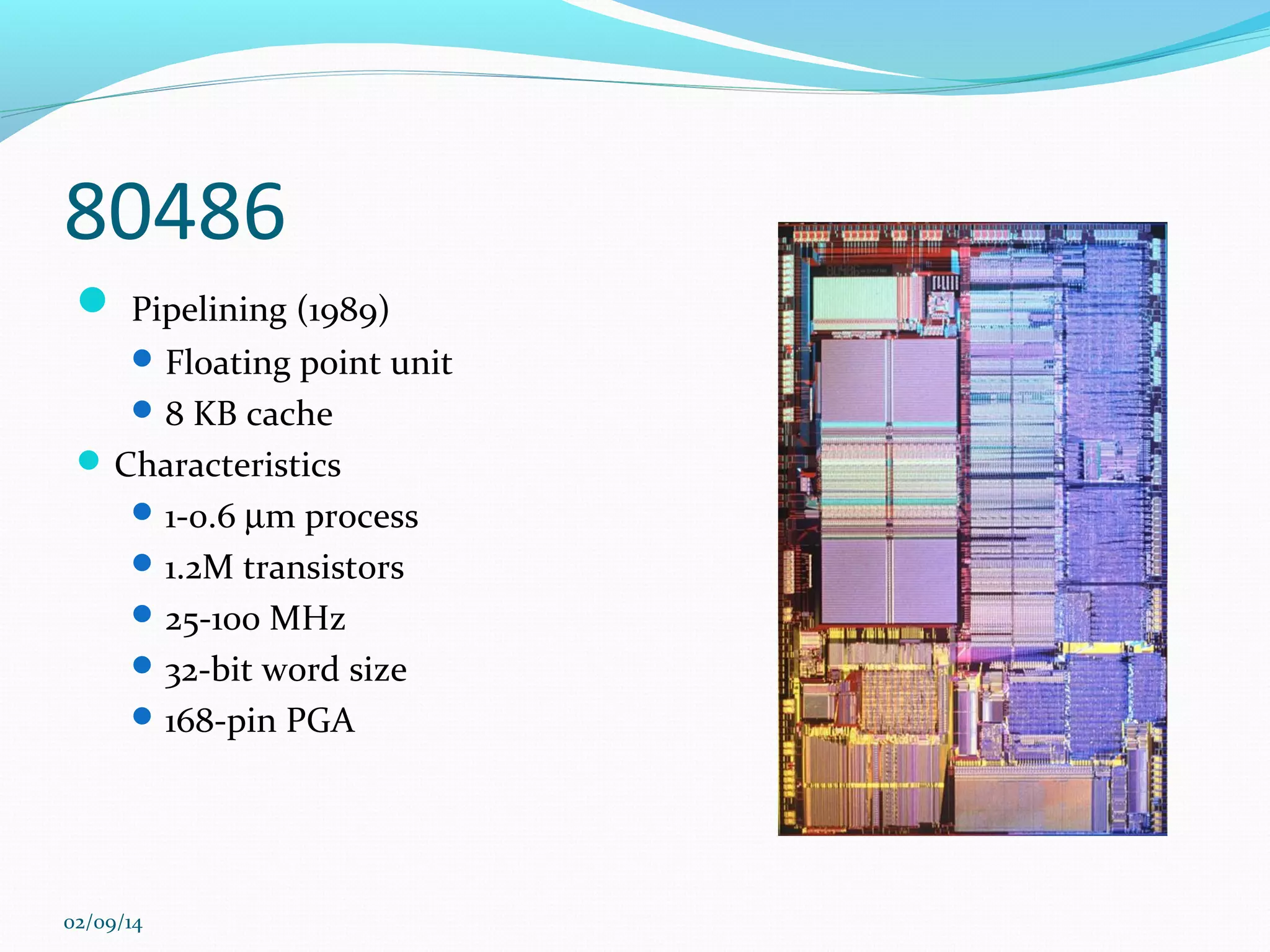 80486
 Pipelining (1989)
 Floating point unit
 8 KB cache

 Characteristics
 1-0.6 µm process
 1.2M transistors
 25-100 MHz
 32-bit word size
 168-pin PGA

02/09/14

 