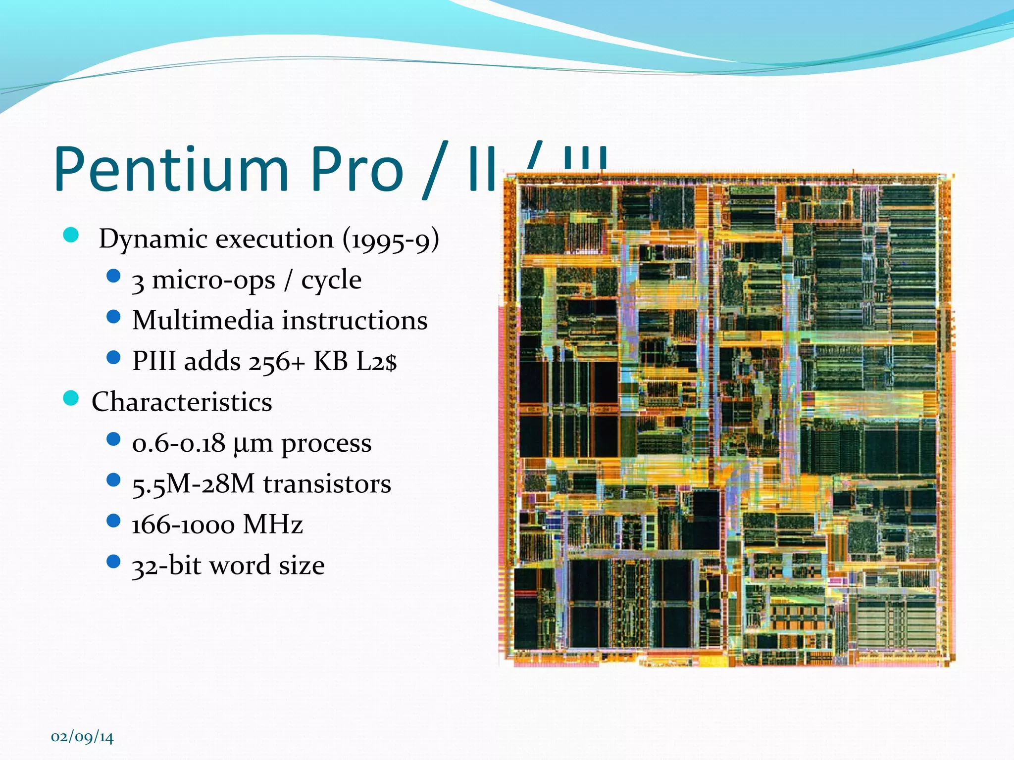 Pentium Pro / II / III
 Dynamic execution (1995-9)
 3 micro-ops / cycle
 Multimedia instructions
 PIII adds 256+ KB L2$

 Characteristics
 0.6-0.18 µm process
 5.5M-28M transistors
 166-1000 MHz
 32-bit word size

02/09/14

 