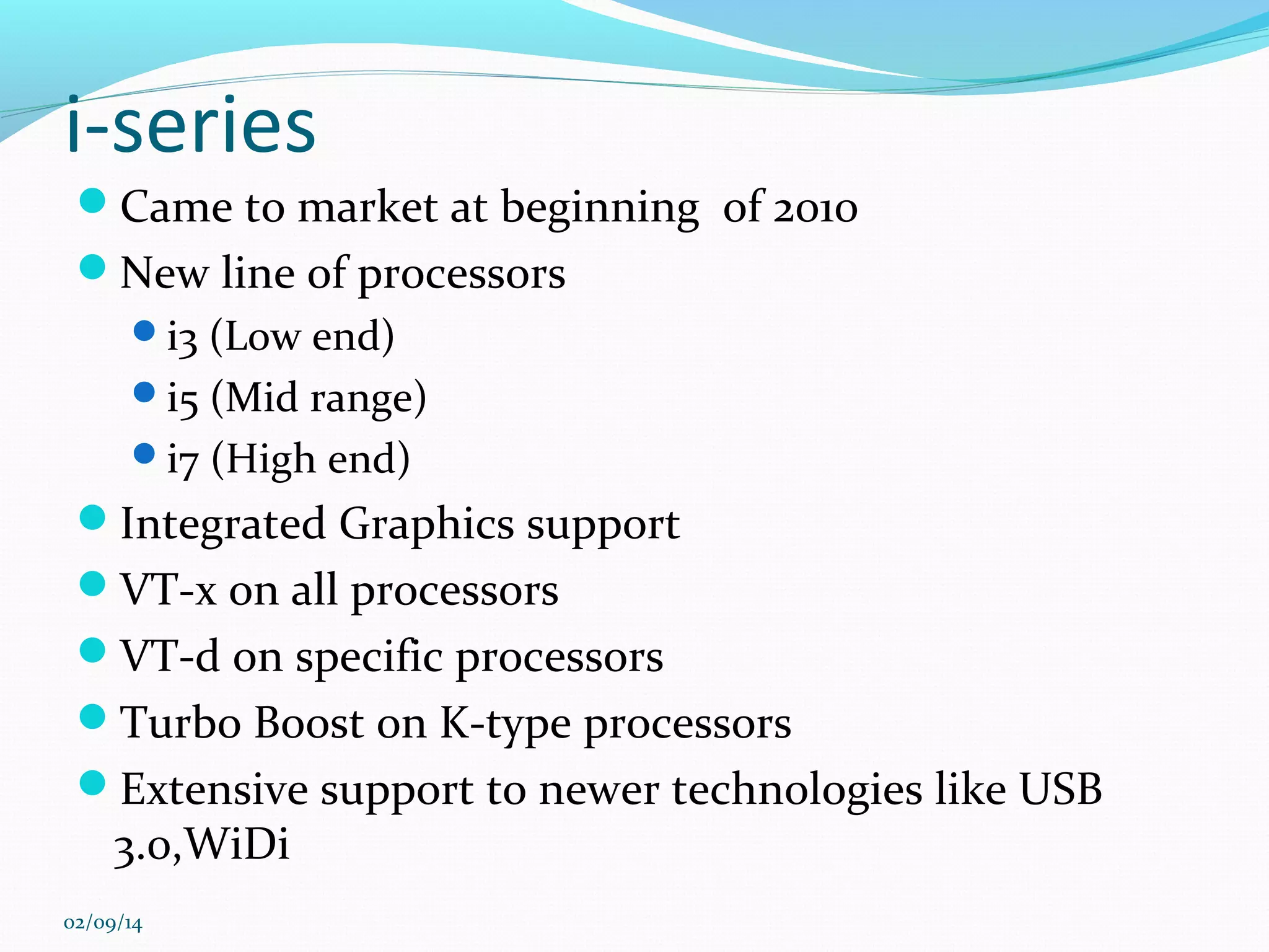 i-series
Came to market at beginning of 2010
New line of processors
i3 (Low end)
i5 (Mid range)
i7 (High end)

Integrated Graphics support
VT-x on all processors
VT-d on specific processors
Turbo Boost on K-type processors
Extensive support to newer technologies like USB

3.0,WiDi

02/09/14

 