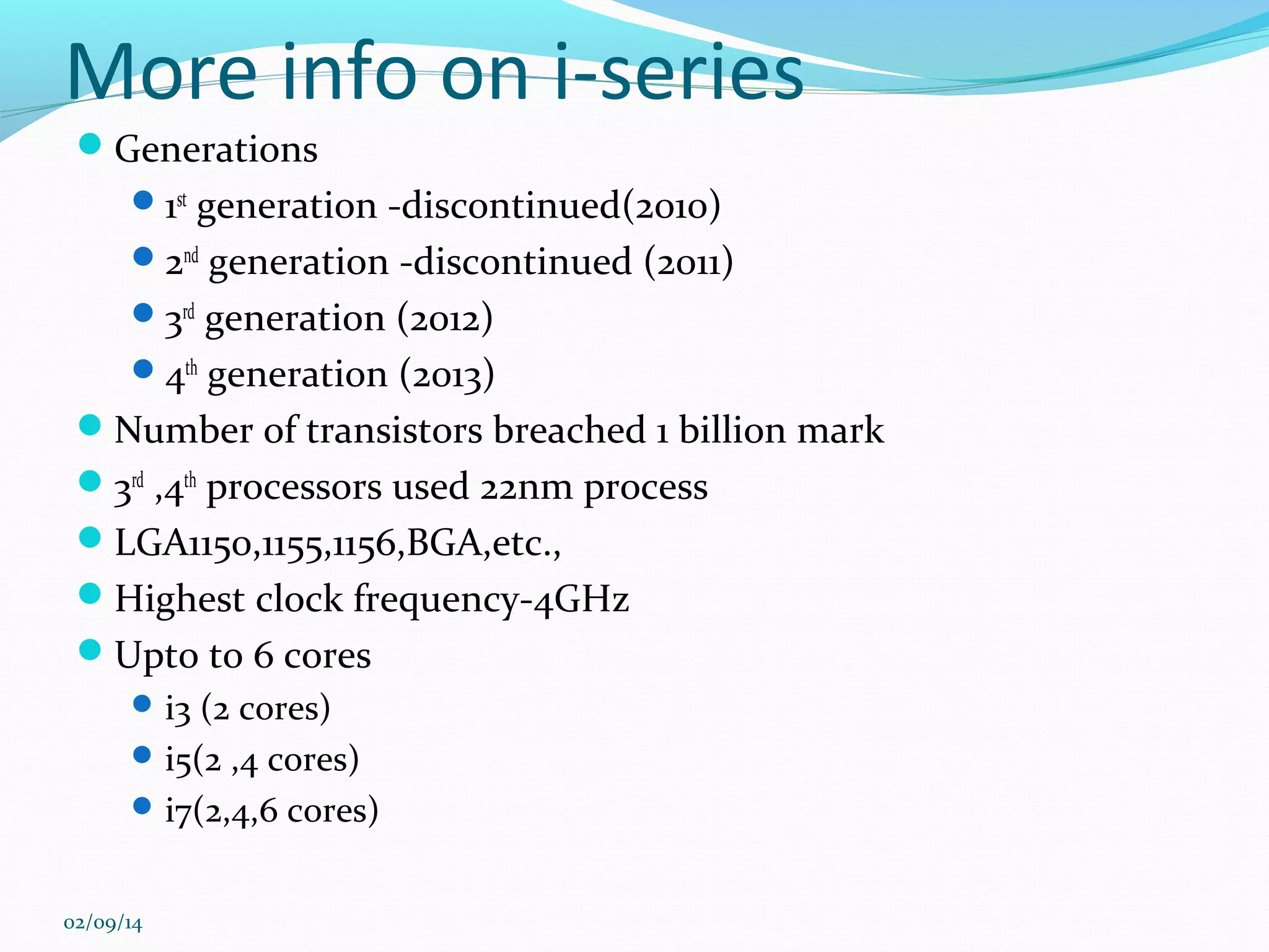 More info on i-series
Generations
 1st generation -discontinued(2010)
 2nd generation -discontinued (2011)
 3rd generation (2012)
 4th generation (2013)

Number of transistors breached 1 billion mark
3rd ,4th processors used 22nm process
LGA1150,1155,1156,BGA,etc.,
Highest clock frequency-4GHz
Upto to 6 cores
 i3 (2 cores)
 i5(2 ,4 cores)
 i7(2,4,6 cores)

02/09/14

 