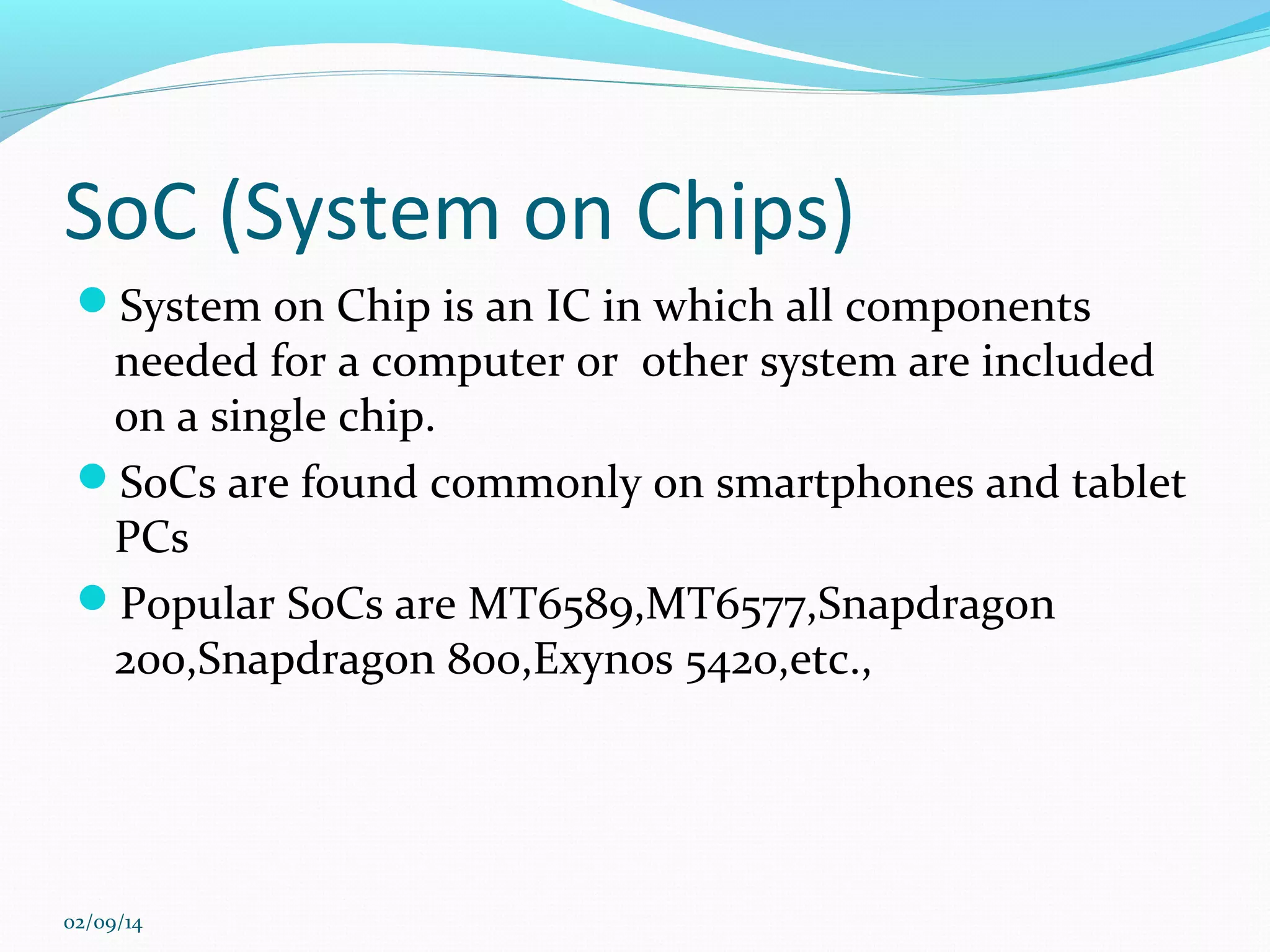 SoC (System on Chips)
System on Chip is an IC in which all components

needed for a computer or other system are included
on a single chip.
SoCs are found commonly on smartphones and tablet
PCs
Popular SoCs are MT6589,MT6577,Snapdragon
200,Snapdragon 800,Exynos 5420,etc.,

02/09/14

 