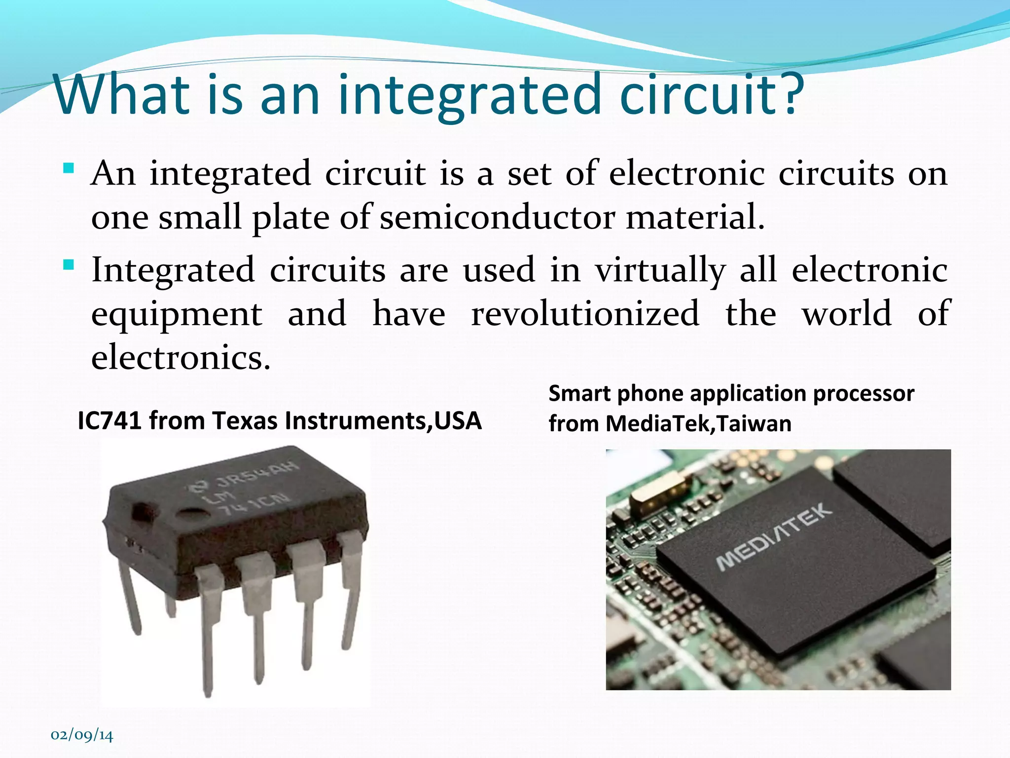 What is an integrated circuit?
 An integrated circuit is a set of electronic circuits on

one small plate of semiconductor material.
 Integrated circuits are used in virtually all electronic
equipment and have revolutionized the world of
electronics.
IC741 from Texas Instruments,USA

02/09/14

Smart phone application processor
from MediaTek,Taiwan

 