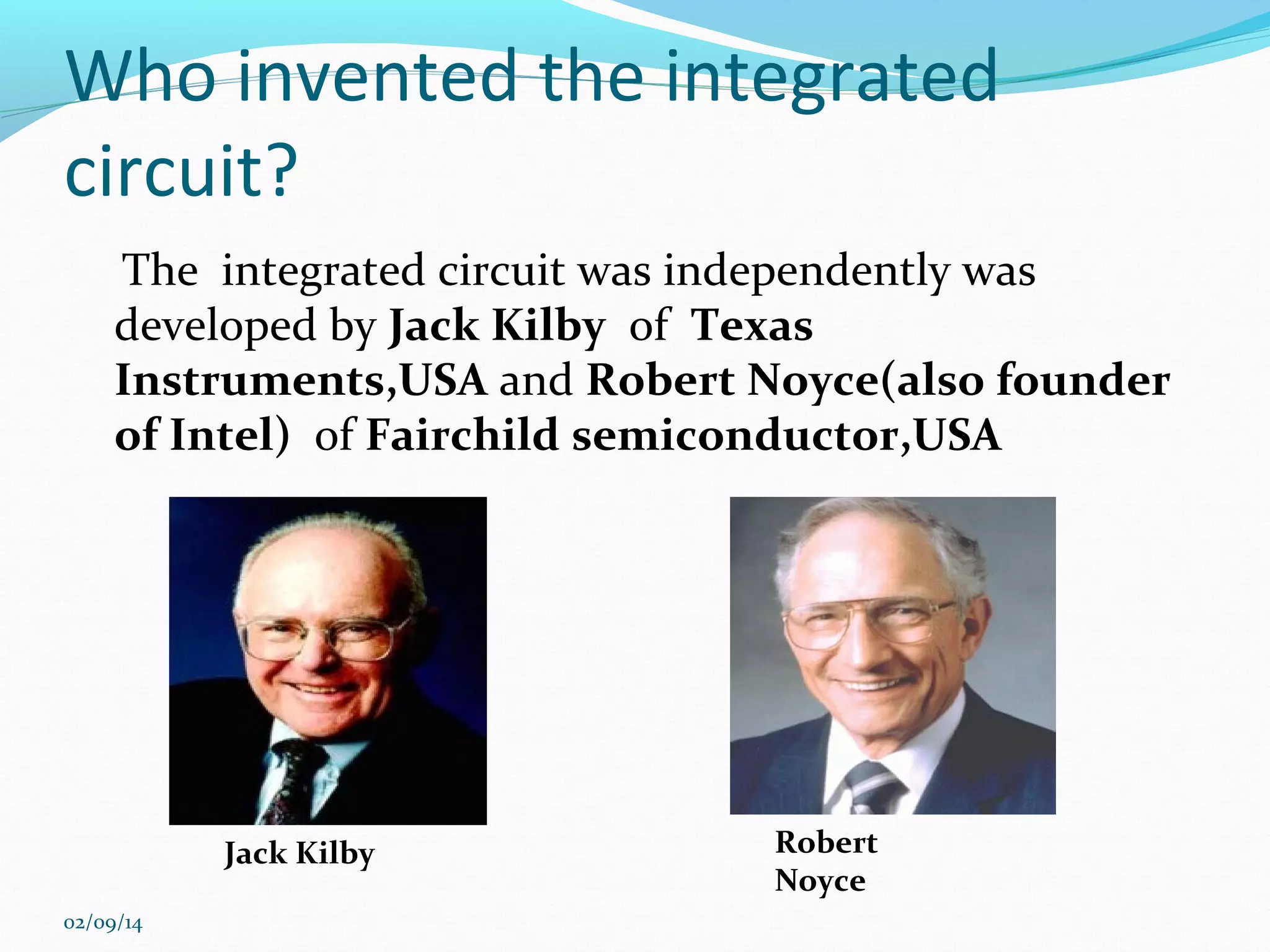 Who invented the integrated
circuit?
The integrated circuit was independently was
developed by Jack Kilby of Texas
Instruments,USA and Robert Noyce(also founder
of Intel) of Fairchild semiconductor,USA

Jack Kilby
02/09/14

Robert
Noyce

 