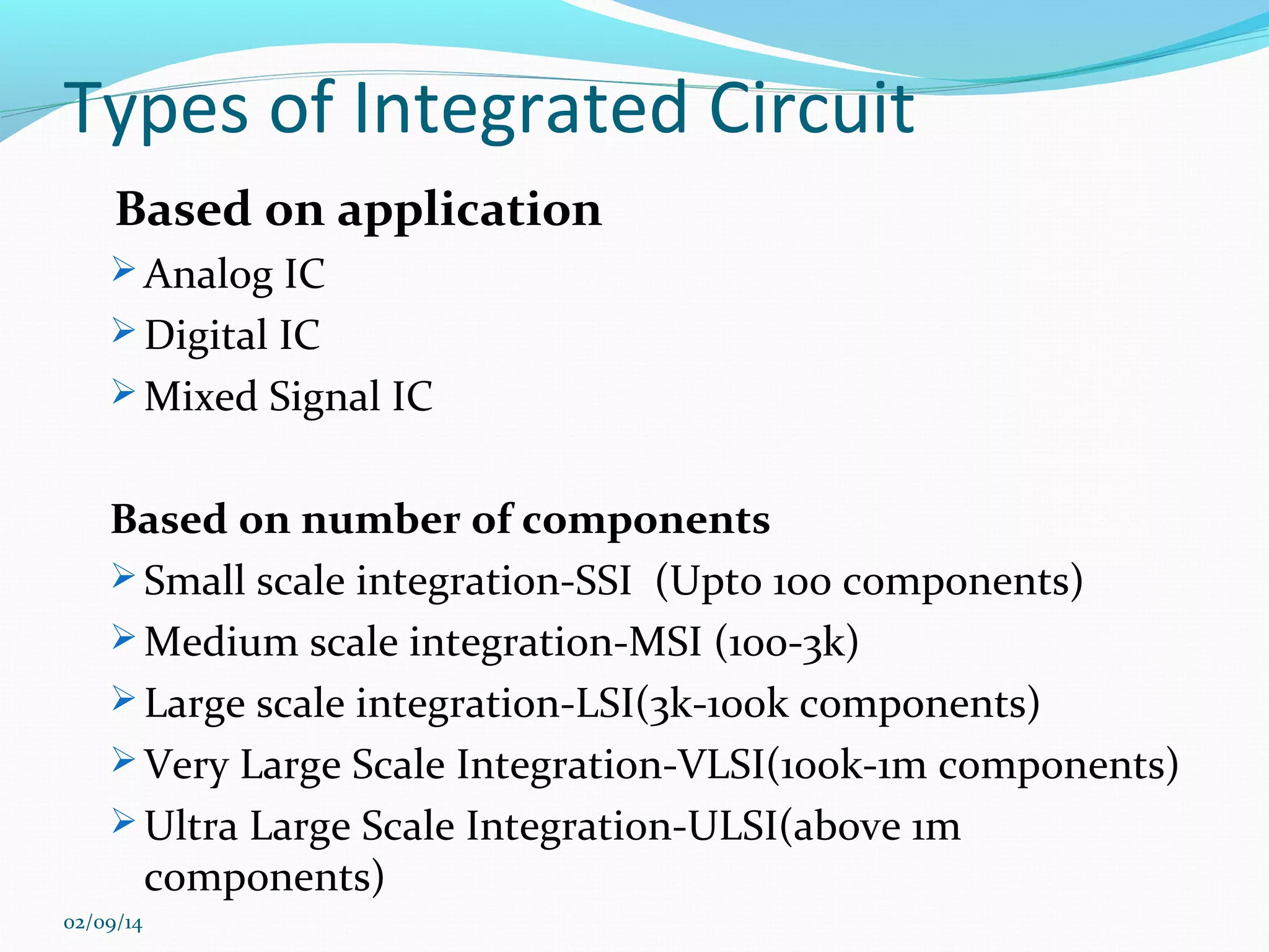 Types of Integrated Circuit
Based on application
 Analog IC
 Digital IC
 Mixed Signal IC

Based on number of components
 Small scale integration-SSI (Upto 100 components)
 Medium scale integration-MSI (100-3k)
 Large scale integration-LSI(3k-100k components)
 Very Large Scale Integration-VLSI(100k-1m components)
 Ultra Large Scale Integration-ULSI(above 1m
components)
02/09/14

 