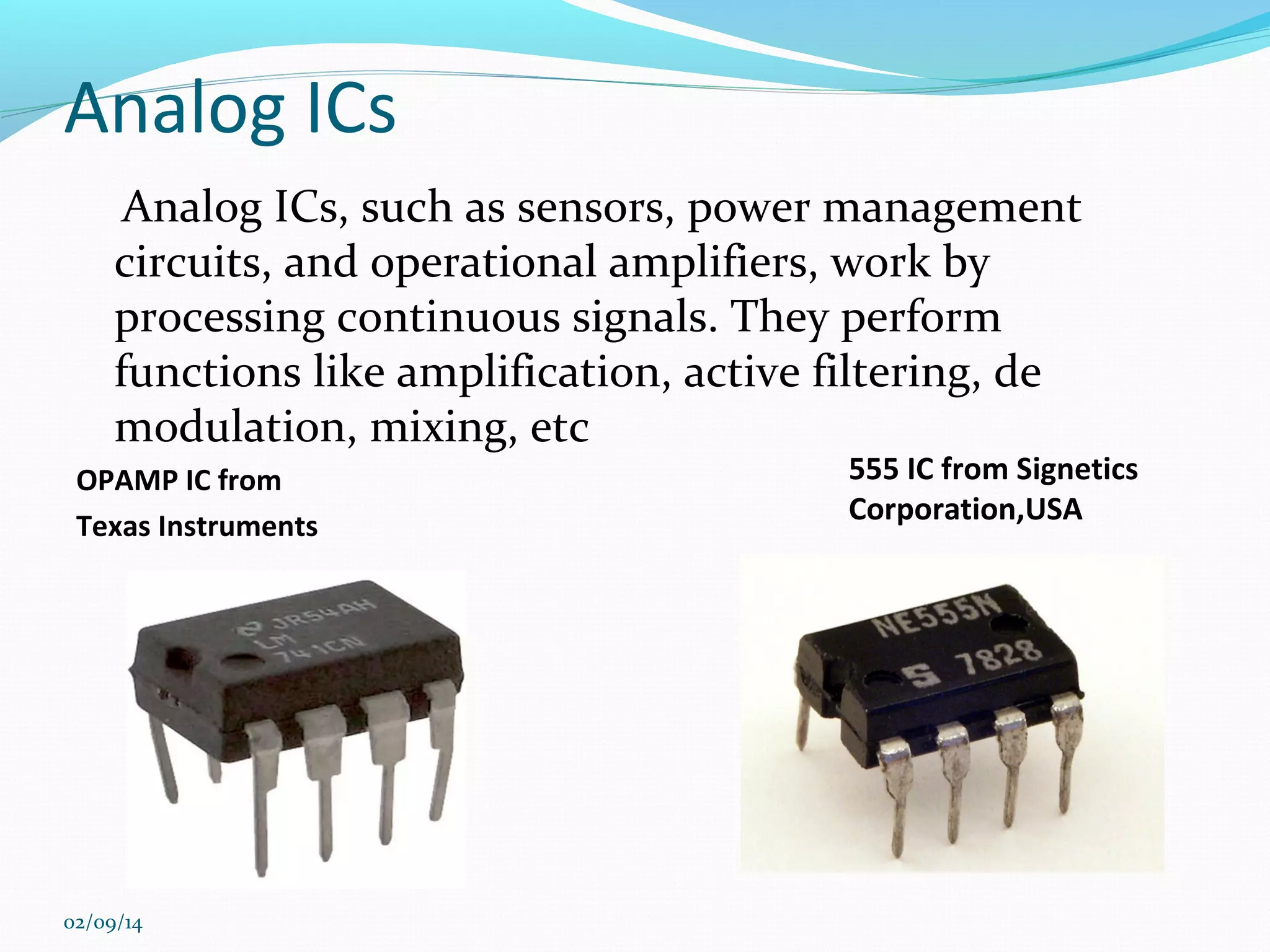 Analog ICs
Analog ICs, such as sensors, power management
circuits, and operational amplifiers, work by
processing continuous signals. They perform
functions like amplification, active filtering, de
modulation, mixing, etc
OPAMP IC from
Texas Instruments

02/09/14

555 IC from Signetics
Corporation,USA

 