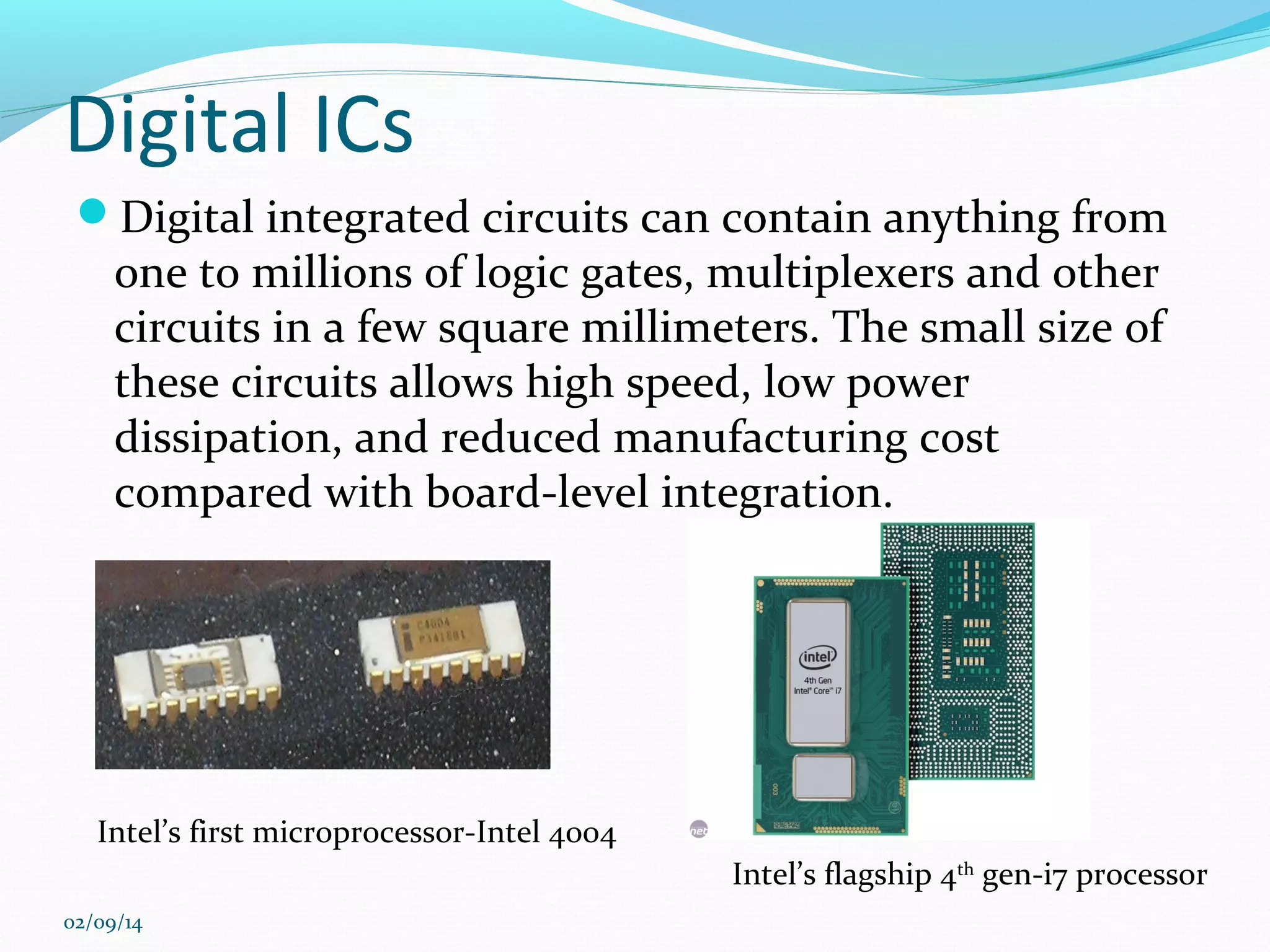 Digital ICs
Digital integrated circuits can contain anything from

one to millions of logic gates, multiplexers and other
circuits in a few square millimeters. The small size of
these circuits allows high speed, low power
dissipation, and reduced manufacturing cost
compared with board-level integration.

Intel’s first microprocessor-Intel 4004
Intel’s flagship 4th gen-i7 processor
02/09/14

 