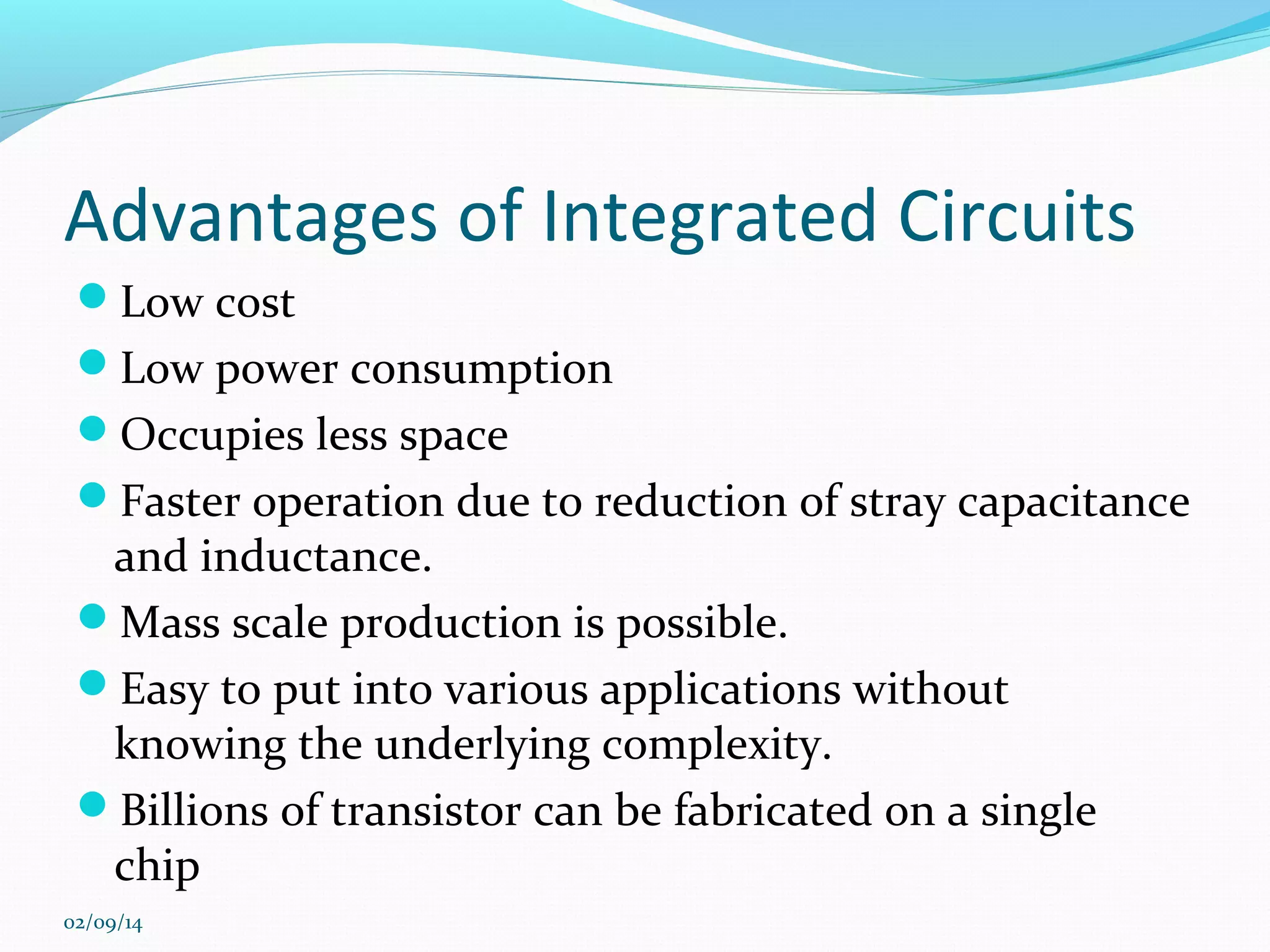 Advantages of Integrated Circuits
Low cost
Low power consumption
Occupies less space
Faster operation due to reduction of stray capacitance

and inductance.
Mass scale production is possible.
Easy to put into various applications without
knowing the underlying complexity.
Billions of transistor can be fabricated on a single
chip
02/09/14

 