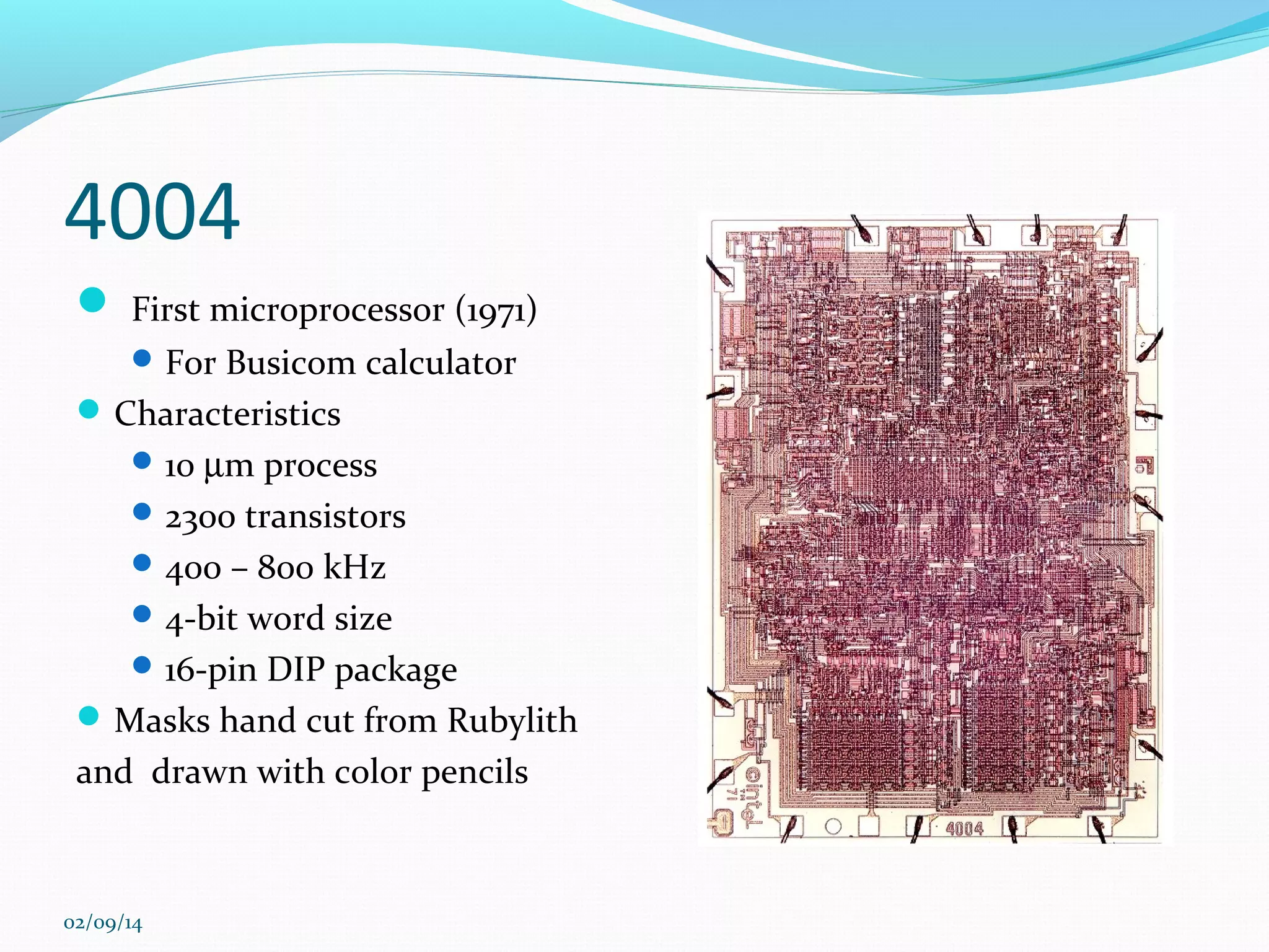 4004
 First microprocessor (1971)
 For Busicom calculator

 Characteristics
 10 µm process
 2300 transistors
 400 – 800 kHz
 4-bit word size
 16-pin DIP package

 Masks hand cut from Rubylith

and drawn with color pencils

02/09/14

 