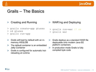 Grails – The Basics Creating and Running Grails will load by default with an in-memory HSQLDB The default container is an embedded Jetty Container Grails is configured for automatic hot-reloading at runtime WAR’ing and Deploying Grails deploys as a standard WAR file deployable onto modern Java EE platform containers  In production mode Grails is fully compiled byte code > grails create-app gtunes > cd gtunes > grails run-app > grails run-war  // or > grails war 