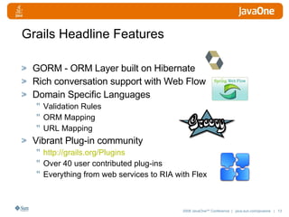 Grails Headline Features GORM - ORM Layer built on Hibernate Rich conversation support with Web Flow Domain Specific Languages Validation Rules ORM Mapping URL Mapping Vibrant Plug-in community http:// grails.org/Plugins Over 40 user contributed plug-ins Everything from web services to RIA with Flex 