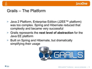 Grails – The Platform Java 2 Platform, Enterprise Edition (J2EE™ platform)  was too complex. Spring and Hibernate reduced that complexity and became very successful Grails represents the  next level of abstraction  for the Java EE platform Built on Spring and Hibernate, but dramatically simplifying their usage 