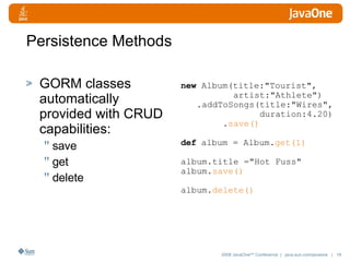 Persistence Methods GORM classes automatically provided with CRUD capabilities: save get delete new  Album(title:"Tourist",  artist:"Athlete") .addToSongs(title:"Wires", duration:4.20) . save() def  album = Album. get(1) album.title ="Hot Fuss"  album. save() album. delete() 
