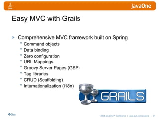 Easy MVC with Grails Comprehensive MVC framework built on Spring Command objects Data binding Zero configuration URL Mappings Groovy Server Pages (GSP)  Tag libraries CRUD (Scaffolding) Internationalization (i18n) 