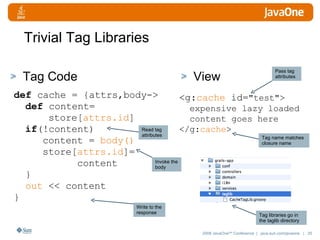 Trivial Tag Libraries Tag Code View def  cache = {attrs,body->  def  content= store[ attrs.id ] if (!content) content =  body() store[ attrs.id ]= content  } out  << content  } <g: cache  id= "test"> expensive lazy loaded content goes here </g: cache > Write to the response Read tag attributes Invoke the body Tag name matches closure name Pass tag attributes Tag libraries go in the taglib directory 