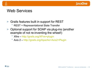 Web Services Grails features built in support for REST REST = Representational State Transfer Optional support for SOAP via plug-ins (another example of not re-inventing the wheel!) Xfire –  http:// grails.org/XFire+plugin   Axis 2 –  http://grails.org/Apache+Axis2+Plugin 