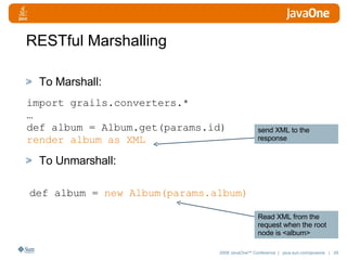 RESTful Marshalling To Marshall: To Unmarshall: import grails.converters.* … def album = Album.get(params.id) render album as XML def album =  new Album(params.album) send XML to the response Read XML from the request when the root node is <album> 