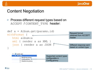 Content Negotiation Process different request types based on  ACCEPT  /  CONTENT_TYPE  header: def a = Album.get(params.id) withFormat  { html  album:a xml  { render a as XML } json  { render a as JSON } } Request format obtained from ACCEPT header Different response sent based on content type Supported content types configurable in Config.groovy 