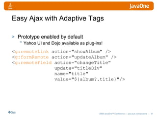 Easy Ajax with Adaptive Tags Prototype enabled by default Yahoo UI and Dojo available as plug-ins! < g:remoteLink  action="showAlbum" /> < g:formRemote  action="updateAlbum" /> < g:remoteField  action="changeTitle" update="titleDiv" name="title"  value="${album?.title}"/> 