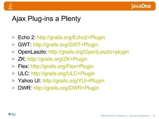 Ajax Plug-ins a Plenty Echo 2:  http://grails.org/Echo2+Plugin GWT:  http:// grails.org/GWT+Plugin OpenLaszlo:  http:// grails.org/OpenLaszlo+plugin ZK:  http:// grails.org/ZK+Plugin Flex:  http:// grails.org/Flex+Plugin ULC:  http:// grails.org/ULC+Plugin Yahoo UI:  http:// grails.org/YUI+Plugin DWR:  http:// grails.org/DWR+Plugin 