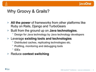Why Groovy & Grails? All the power  of frameworks from other platforms like Ruby on Rails, Django and TurboGears Built from the ground up on  Java technologies .  Design for Java technology by Java technology developers Leverage  existing tools and technologies Distributed caches, replicating technologies etc. Profiling, monitoring and debugging tools IDEs Reduce  context switching 