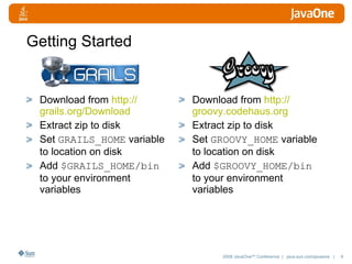 Getting Started Download from  http:// grails.org /Download Extract zip to disk Set  GRAILS_HOME  variable to location on disk Add  $GRAILS_HOME/bin  to your environment variables  Download from  http:// groovy.codehaus.org Extract zip to disk Set  GROOVY_HOME  variable to location on disk Add  $GROOVY_HOME/bin  to your environment variables  