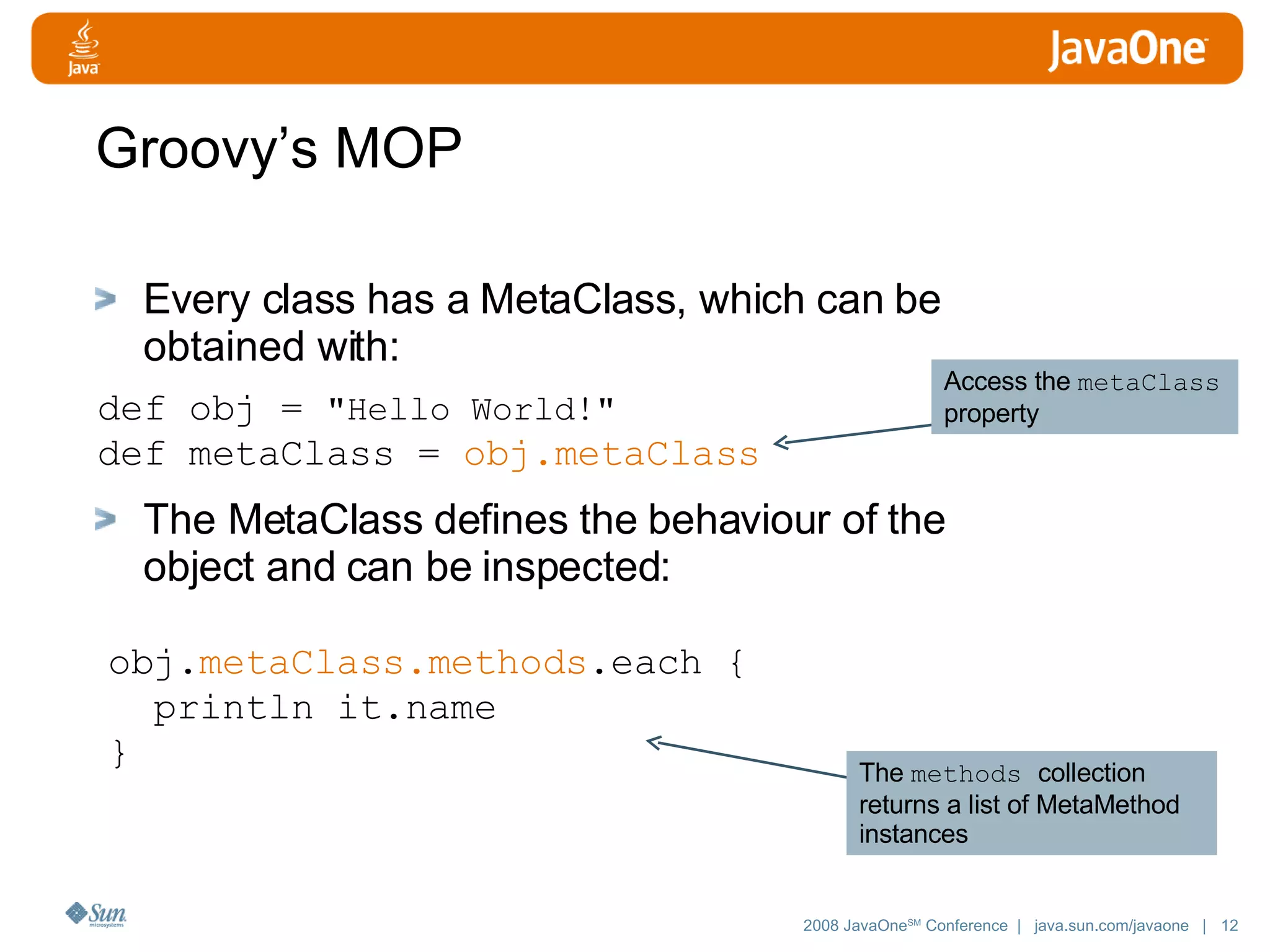 Groovy’s MOP Every class has a MetaClass, which can be obtained with: The MetaClass defines the behaviour of the object and can be inspected: def obj = &quot;Hello World!&quot; def metaClass = obj.metaClass obj. metaClass.methods .each { println it.name } Access the metaClass property The methods collection returns a list of MetaMethod instances 