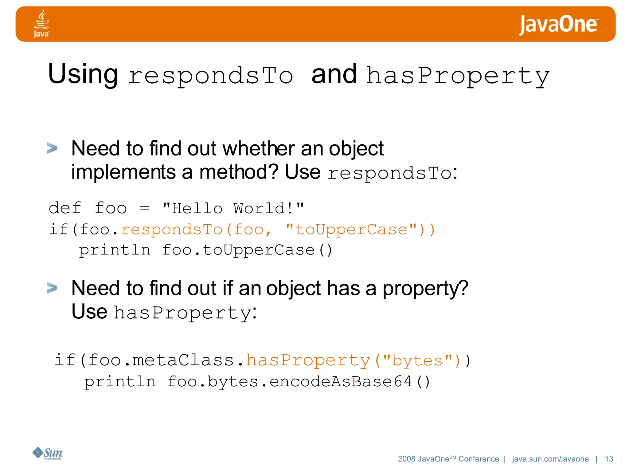 Using respondsTo and hasProperty Need to find out whether an object implements a method? Use respondsTo : Need to find out if an object has a property? Use hasProperty : def foo = &quot;Hello World!&quot; if(foo. respondsTo(foo, &quot;toUpperCase&quot;)) println foo.toUpperCase() if(foo.metaClass. hasProperty( &quot;bytes&quot;) ) println foo.bytes.encodeAsBase64() 
