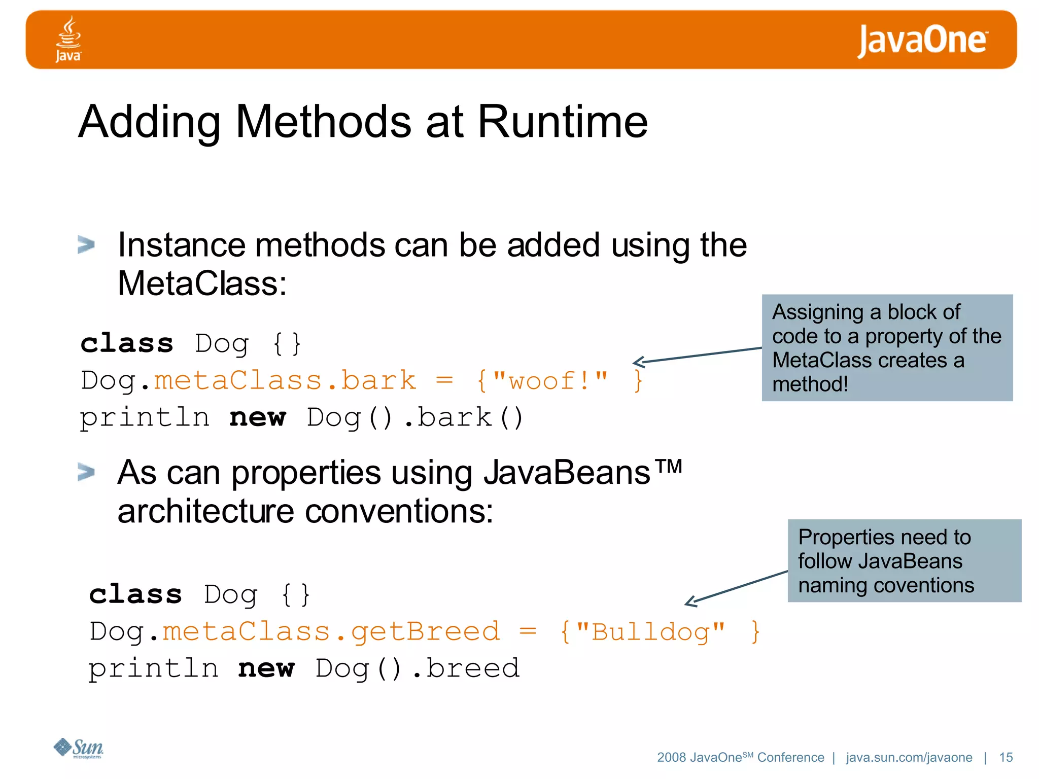 Adding Methods at Runtime Instance methods can be added using the MetaClass: As can properties using JavaBeans™ architecture conventions: class Dog {} Dog. metaClass.bark = { &quot;woof!&quot; } println new Dog().bark() class Dog {} Dog. metaClass.getBreed = { &quot;Bulldog&quot; } println new Dog().breed Assigning a block of code to a property of the MetaClass creates a method! Properties need to follow JavaBeans naming coventions 