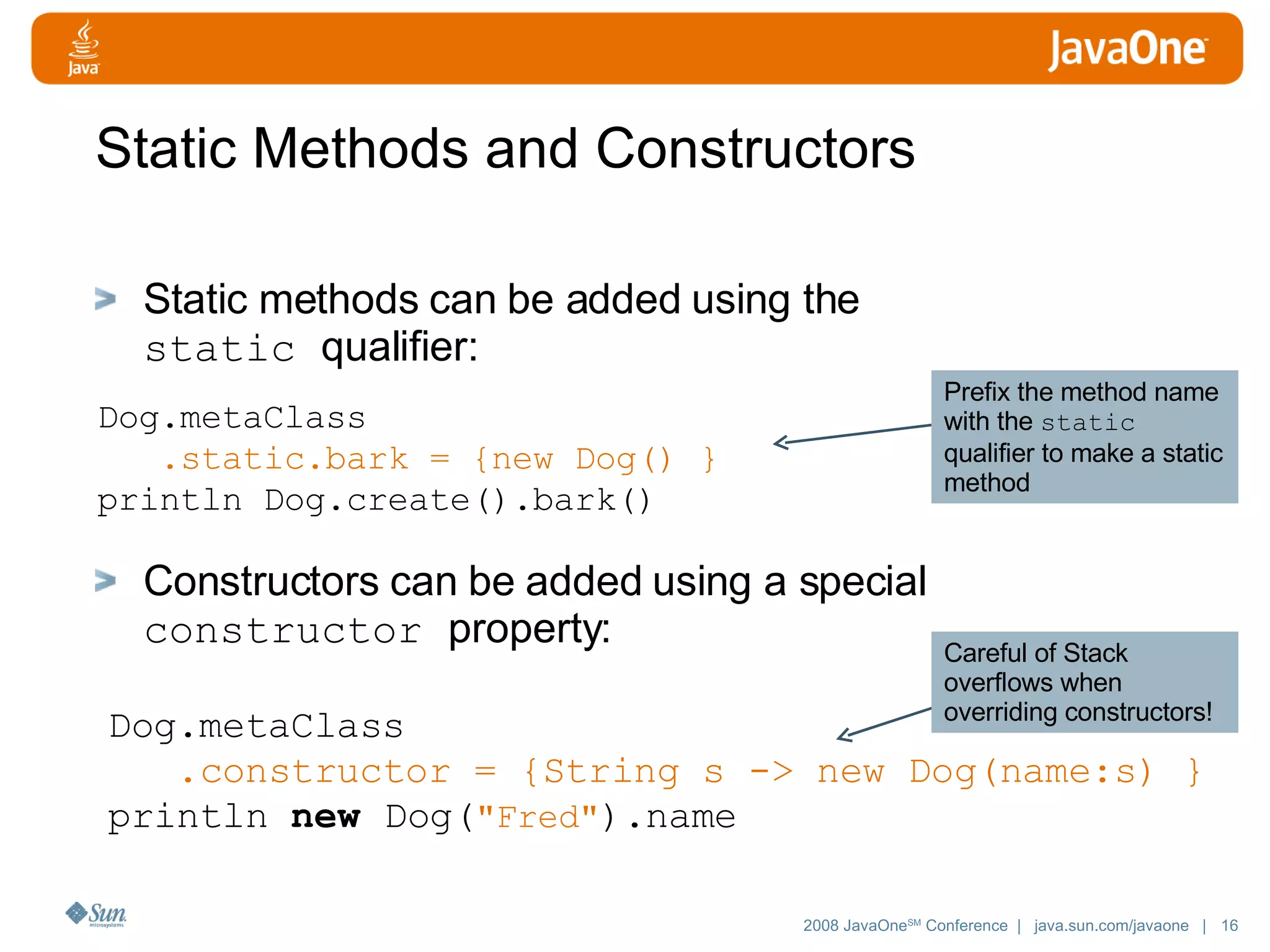 Static Methods and Constructors Static methods can be added using the static qualifier: Constructors can be added using a special constructor property: Dog.metaClass .static.bark = {new Dog() } println Dog.create().bark() Dog. metaClass .constructor = {String s -> new Dog(name:s) } println new Dog( &quot;Fred&quot; ).name Prefix the method name with the static qualifier to make a static method Careful of Stack overflows when overriding constructors! 