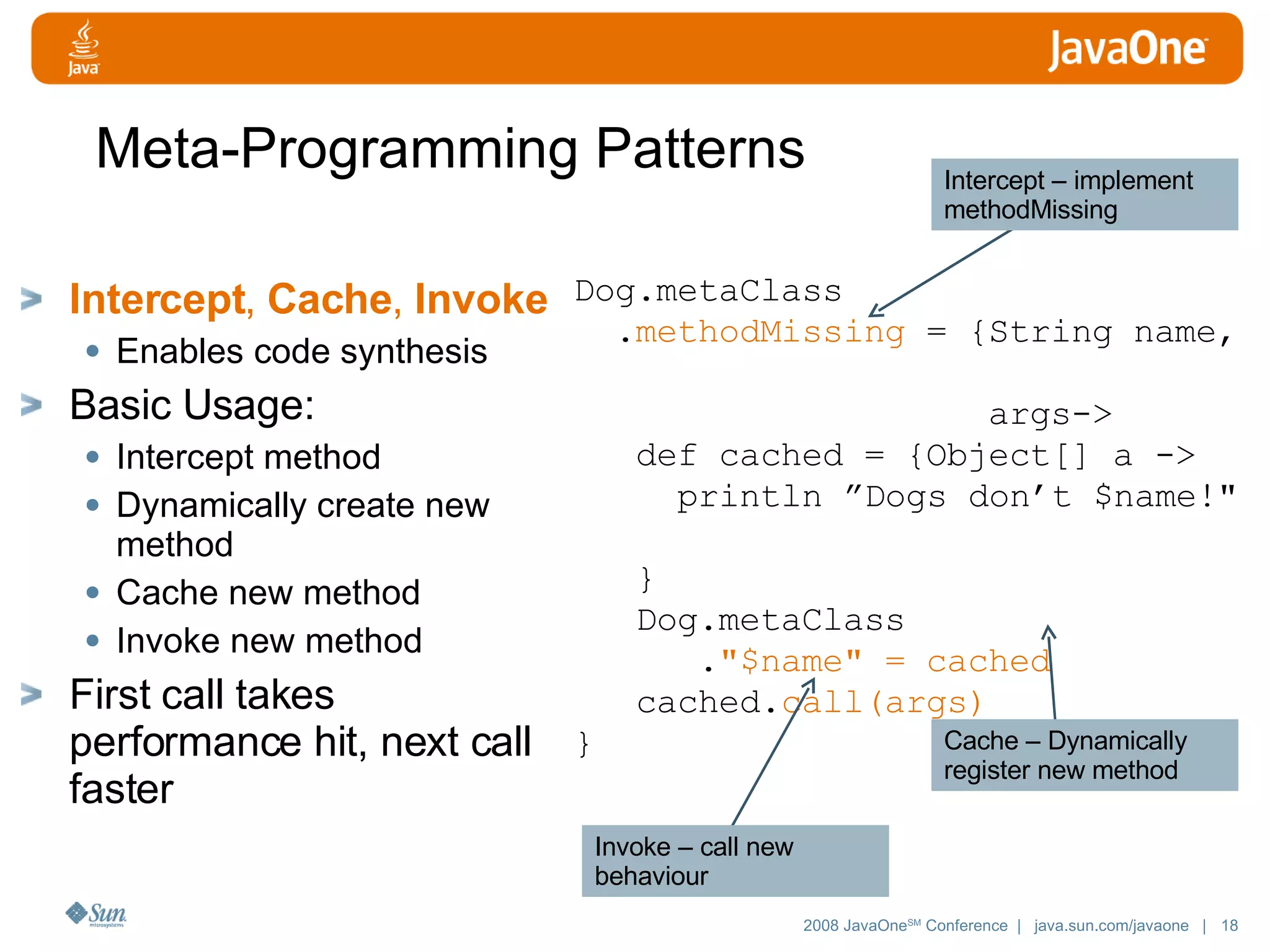 Meta-Programming Patterns Intercept , Cache , Invoke Enables code synthesis Basic Usage: Intercept method Dynamically create new method Cache new method Invoke new method First call takes performance hit, next call faster Dog.metaClass . methodMissing = {String name, args-> def cached = {Object[] a -> println ”Dogs don’t $name!&quot; } Dog.metaClass . &quot;$name&quot; = cached cached. call(args) } Intercept – implement methodMissing Cache – Dynamically register new method Invoke – call new behaviour 