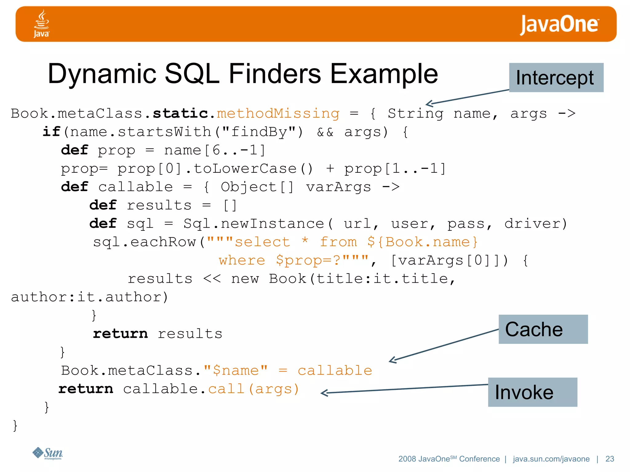 Dynamic SQL Finders Example Book.metaClass. static . methodMissing = { String name, args -> if (name.startsWith(&quot;findBy&quot;) && args) { def prop = name[6..-1] prop= prop[0].toLowerCase() + prop[1..-1] def callable = { Object[] varArgs -> def results = [] def sql = Sql.newInstance( url, user, pass, driver) sql.eachRow( &quot;&quot;&quot;select * from ${Book.name} where $prop=?&quot;&quot;&quot; , [varArgs[0]]) { results << new Book(title:it.title, author:it.author) } return results } Book.metaClass. &quot;$name&quot; = callable return callable. call(args) } } Intercept Cache Invoke 