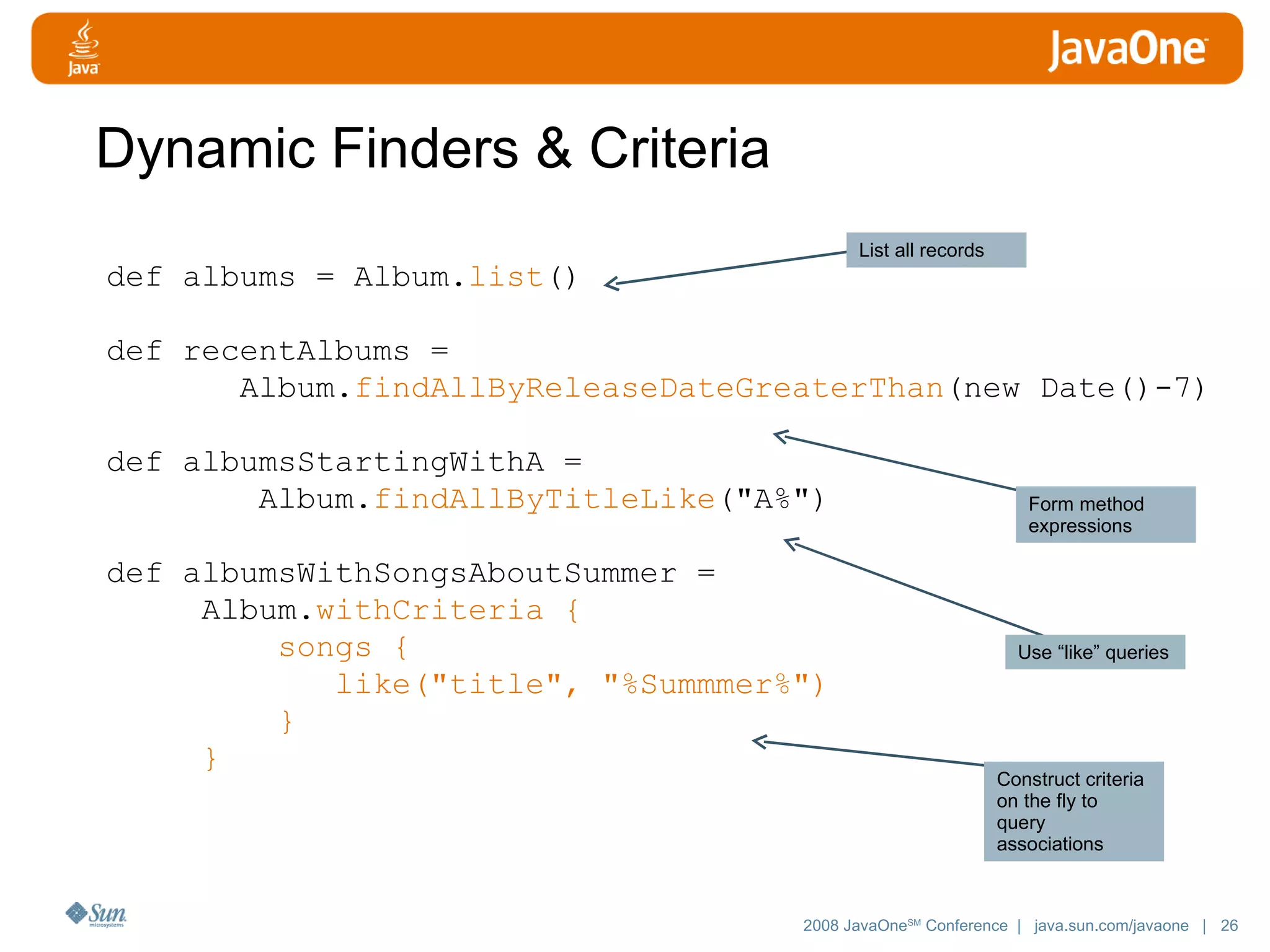 Dynamic Finders & Criteria def albums = Album. list () def recentAlbums = Album. findAllByReleaseDateGreaterThan (new Date()-7) def albumsStartingWithA = Album. findAllByTitleLike ( &quot;A%&quot;) def albumsWithSongsAboutSummer = Album. withCriteria { songs { like(&quot;title&quot;, &quot;%Summmer%&quot;) } } List all records Form method expressions Use “like” queries Construct criteria on the fly to query associations 