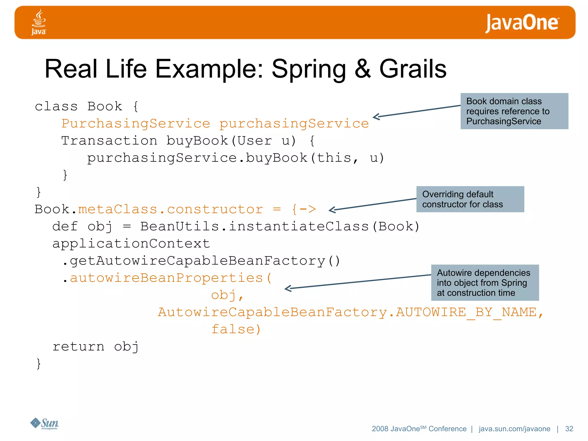 Real Life Example: Spring & Grails class Book { PurchasingService purchasingService Transaction buyBook(User u) { purchasingService.buyBook(this, u) } } Book. metaClass.constructor = {-> def obj = BeanUtils.instantiateClass(Book) applicationContext .getAutowireCapableBeanFactory() . autowireBeanProperties( obj, AutowireCapableBeanFactory.AUTOWIRE_BY_NAME, false) return obj } Book domain class requires reference to PurchasingService Overriding default constructor for class Autowire dependencies into object from Spring at construction time 