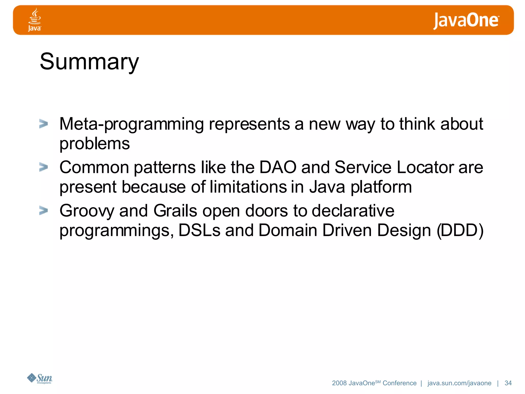 Summary Meta-programming represents a new way to think about problems Common patterns like the DAO and Service Locator are present because of limitations in Java platform Groovy and Grails open doors to declarative programmings, DSLs and Domain Driven Design (DDD) 