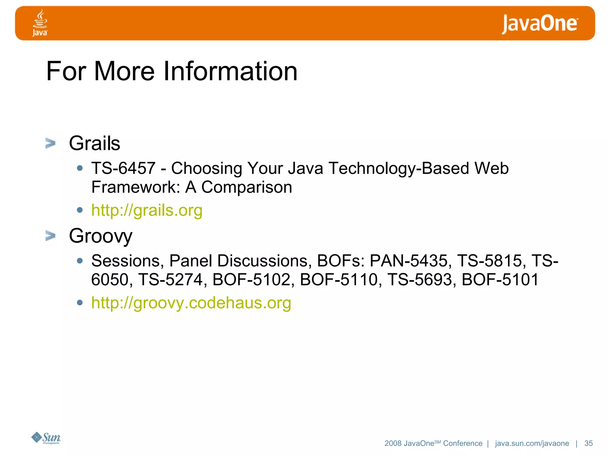 For More Information Grails TS-6457 - Choosing Your Java Technology-Based Web Framework: A Comparison http://grails.org Groovy Sessions, Panel Discussions, BOFs: PAN-5435, TS-5815, TS-6050, TS-5274, BOF-5102, BOF-5110, TS-5693, BOF-5101 http://groovy. codehaus .org 
