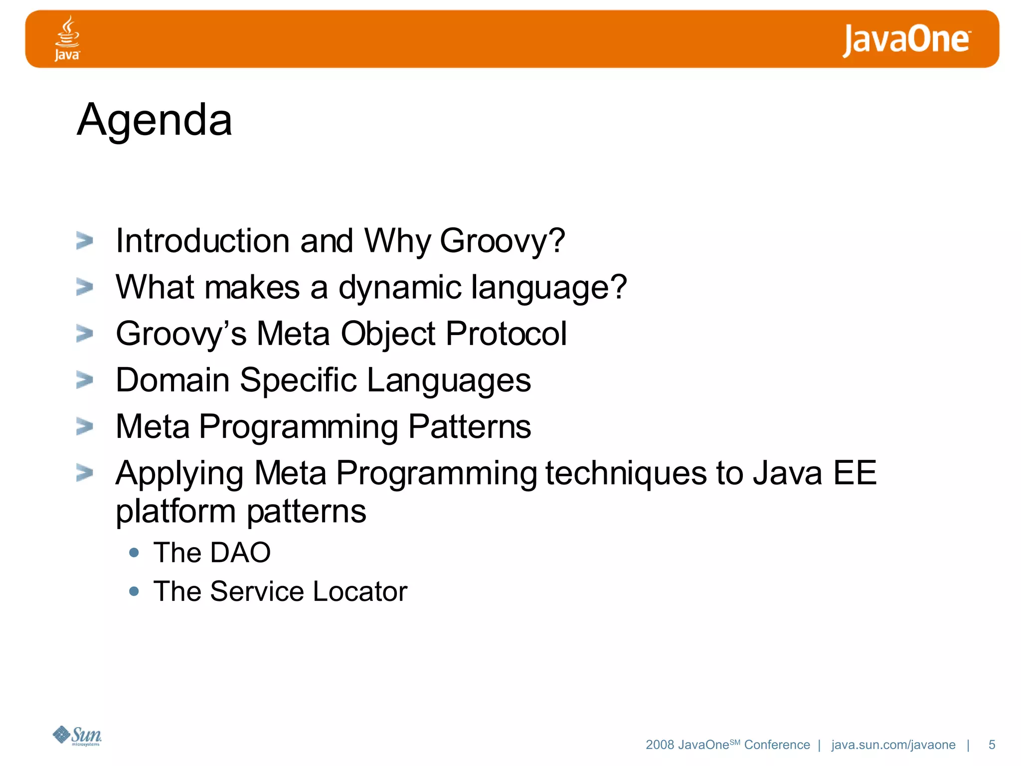 Agenda Introduction and Why Groovy? What makes a dynamic language? Groovy’s Meta Object Protocol Domain Specific Languages Meta Programming Patterns Applying Meta Programming techniques to Java EE platform patterns The DAO The Service Locator 