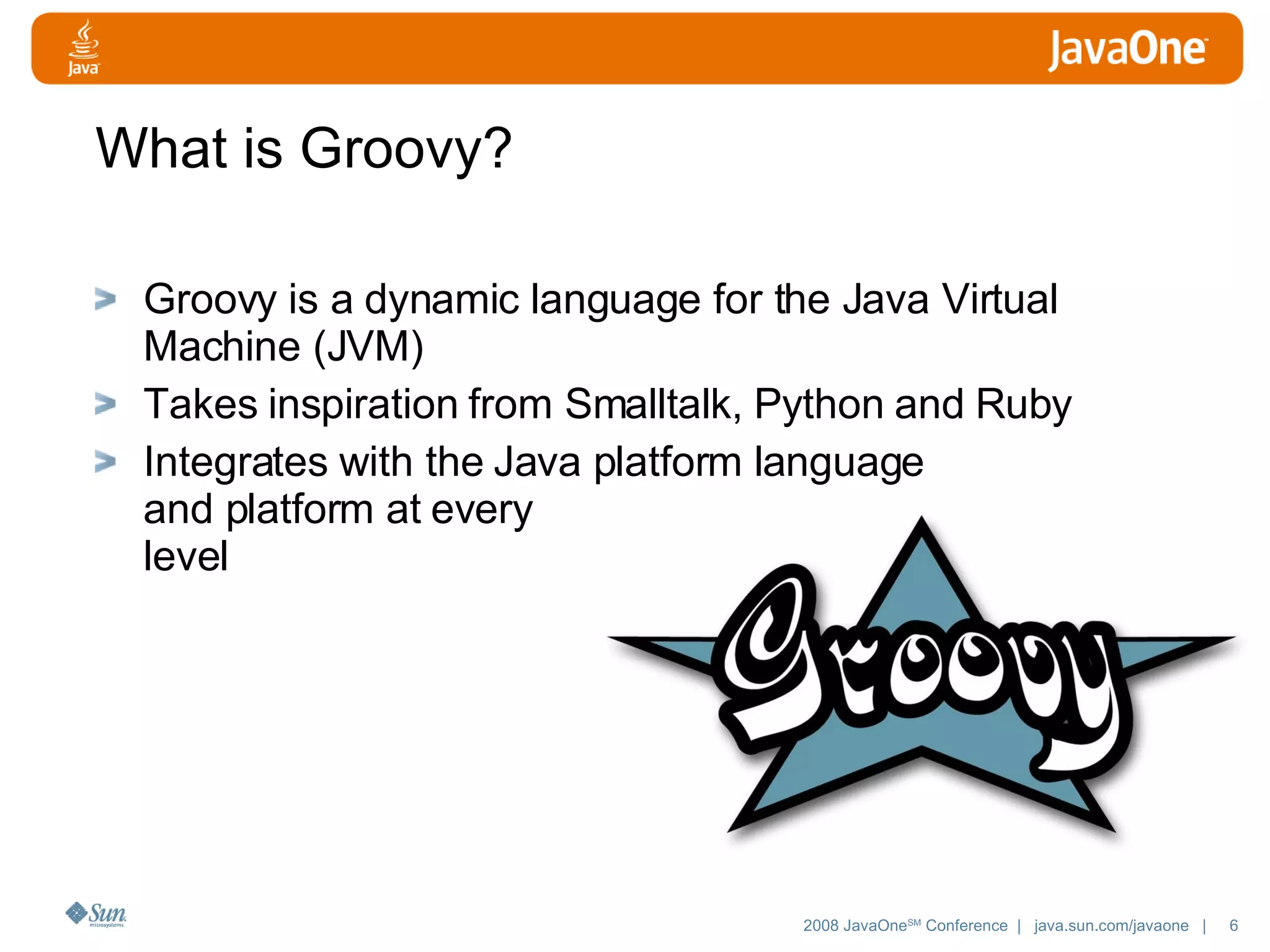 What is Groovy? Groovy is a dynamic language for the Java Virtual Machine (JVM) Takes inspiration from Smalltalk, Python and Ruby Integrates with the Java platform language and platform at every level 