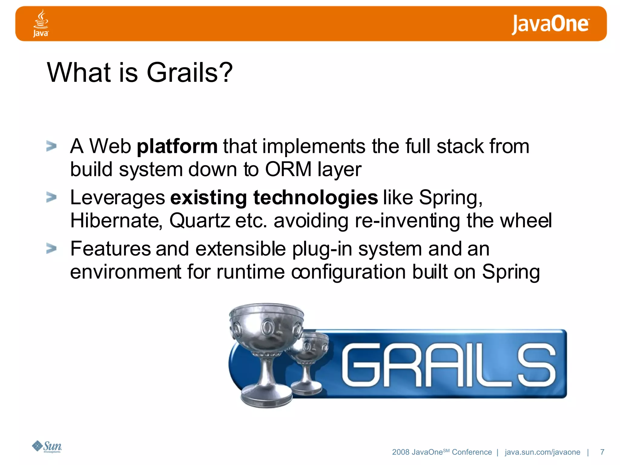 What is Grails? A Web platform that implements the full stack from build system down to ORM layer Leverages existing technologies like Spring, Hibernate, Quartz etc. avoiding re-inventing the wheel Features and extensible plug-in system and an environment for runtime configuration built on Spring 