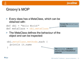 Groovy’s MOP Every class has a MetaClass, which can be obtained with: The MetaClass defines the behaviour of the object and can be inspected: def obj =  "Hello World!" def metaClass =  obj.metaClass obj. metaClass.methods .each { println it.name  } Access the  metaClass  property The  methods  collection returns a list of MetaMethod instances 