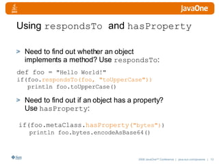 Using  respondsTo  and  hasProperty Need to find out whether an object implements a method? Use  respondsTo : Need to find out if an object has a property? Use  hasProperty : def foo =  "Hello World!" if(foo. respondsTo(foo, "toUpperCase"))  println foo.toUpperCase() if(foo.metaClass. hasProperty( "bytes") ) println foo.bytes.encodeAsBase64()  
