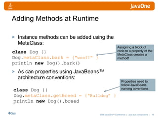 Adding Methods at Runtime Instance methods can be added using the MetaClass: As can properties using JavaBeans™ architecture conventions: class  Dog {} Dog. metaClass.bark = { "woof!"  } println  new  Dog().bark() class  Dog {} Dog. metaClass.getBreed = { "Bulldog"  } println  new  Dog().breed Assigning a block of code to a property of the MetaClass creates a method! Properties need to follow JavaBeans naming coventions 