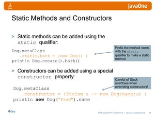 Static Methods and Constructors Static methods can be added using the  static  qualifier: Constructors can be added using a special  constructor  property: Dog.metaClass .static.bark = {new Dog() } println Dog.create().bark() Dog. metaClass .constructor = {String s -> new Dog(name:s) } println  new  Dog( "Fred" ).name Prefix the method name with the  static  qualifier to make a static method Careful of Stack overflows when overriding constructors! 