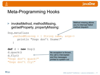 Meta-Programming Hooks invokeMethod ,  methodMissing ,  get/setProperty ,  propertyMissing : Dog.metaClass . methodMissing = { String name, args-> println "Dogs don’t $name!"  } def  d =  new  Dog() d.quack() d.fly() "Dogs don’t quack!"  "Dogs don’t fly!"  No exception is thrown, the call is intercepted and the messages printed to system out Method missing allows you to intercept failed method dispatch 