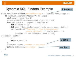 Dynamic SQL Finders Example Book.metaClass. static . methodMissing  = { String name, args -> if (name.startsWith("findBy") && args) {    def  prop = name[6..-1]   prop= prop[0].toLowerCase() + prop[1..-1]   def  callable = { Object[] varArgs ->   def  results = []   def  sql = Sql.newInstance( url, user, pass, driver)   sql.eachRow( """select * from ${Book.name}  where $prop=?""" , [varArgs[0]]) {   results << new Book(title:it.title, author:it.author)   }   return  results }   Book.metaClass. "$name" = callable return  callable. call(args) } } Intercept Cache Invoke 