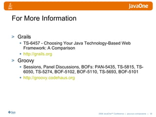 For More Information Grails TS-6457 - Choosing Your Java Technology-Based Web Framework: A Comparison http://grails.org Groovy Sessions, Panel Discussions, BOFs: PAN-5435, TS-5815, TS-6050, TS-5274, BOF-5102, BOF-5110, TS-5693, BOF-5101 http://groovy. codehaus .org 