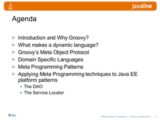 Agenda Introduction and Why Groovy? What makes a dynamic language? Groovy’s Meta Object Protocol Domain Specific Languages Meta Programming Patterns Applying Meta Programming techniques to Java EE platform patterns The DAO The Service Locator 