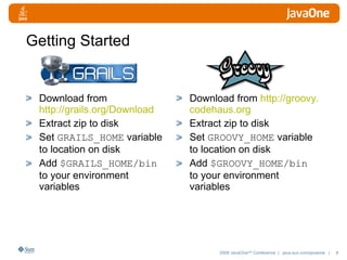 Getting Started Download from  http://grails.org/Download Extract zip to disk Set  GRAILS_HOME  variable to location on disk Add  $GRAILS_HOME/bin  to your environment variables  Download from  http://groovy. codehaus .org Extract zip to disk Set  GROOVY_HOME  variable to location on disk Add  $GROOVY_HOME/bin  to your environment variables  