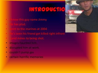 Introduction
•   I know this guy name Jimmy
•   He has ptsd.
•   went to the marines at 2004
•   He's seen his friend get killed right infront
•    Land mines to being shot.
•   images haunted him.
•   disrupted him at work.
•   couldn’t pump gas
•   certain horrific memories
 